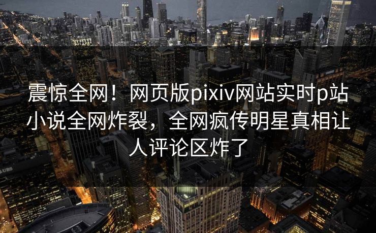 震惊全网！网页版pixiv网站实时p站小说全网炸裂，全网疯传明星真相让人评论区炸了