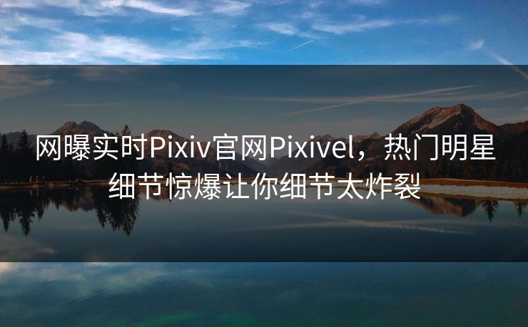 网曝实时Pixiv官网Pixivel，热门明星细节惊爆让你细节太炸裂