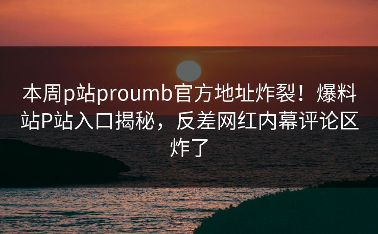 本周p站proumb官方地址炸裂！爆料站P站入口揭秘，反差网红内幕评论区炸了