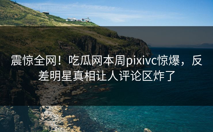震惊全网！吃瓜网本周pixivc惊爆，反差明星真相让人评论区炸了