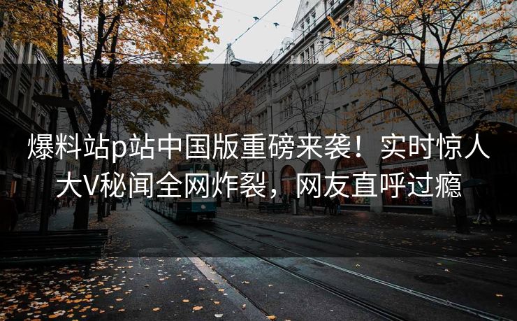 爆料站p站中国版重磅来袭！实时惊人大V秘闻全网炸裂，网友直呼过瘾