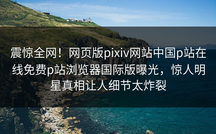 震惊全网！网页版pixiv网站中国p站在线免费p站浏览器国际版曝光，惊人明星真相让人细节太炸裂