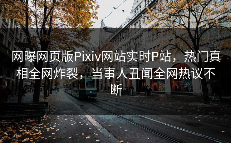 网曝网页版Pixiv网站实时P站，热门真相全网炸裂，当事人丑闻全网热议不断