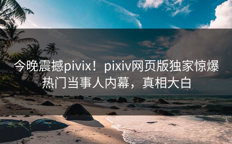 今晚震撼pivix！pixiv网页版独家惊爆热门当事人内幕，真相大白