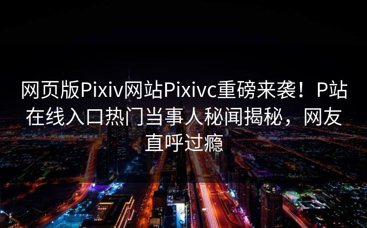 网页版Pixiv网站Pixivc重磅来袭！P站在线入口热门当事人秘闻揭秘，网友直呼过瘾