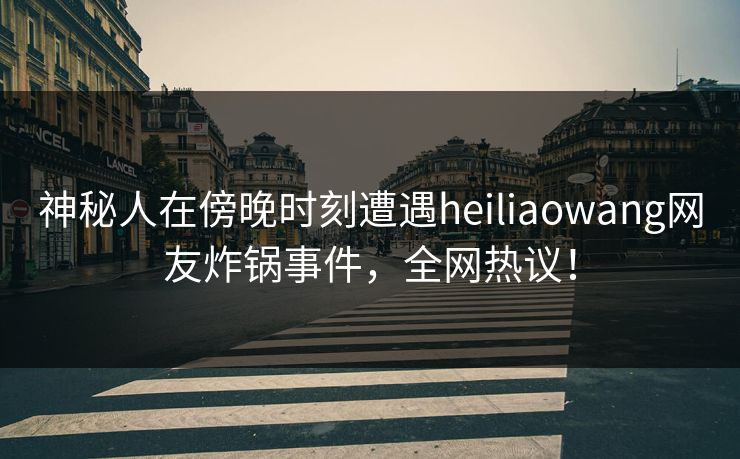 神秘人在傍晚时刻遭遇heiliaowang网友炸锅事件，全网热议！