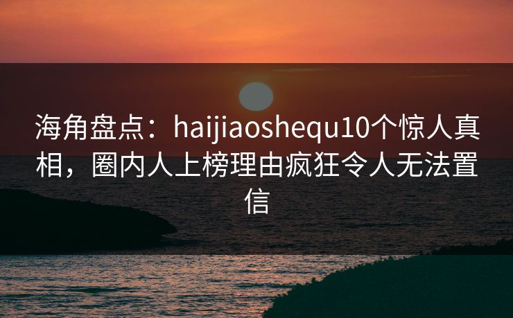 海角盘点：haijiaoshequ10个惊人真相，圈内人上榜理由疯狂令人无法置信