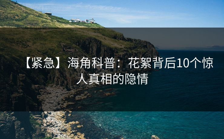 【紧急】海角科普：花絮背后10个惊人真相的隐情