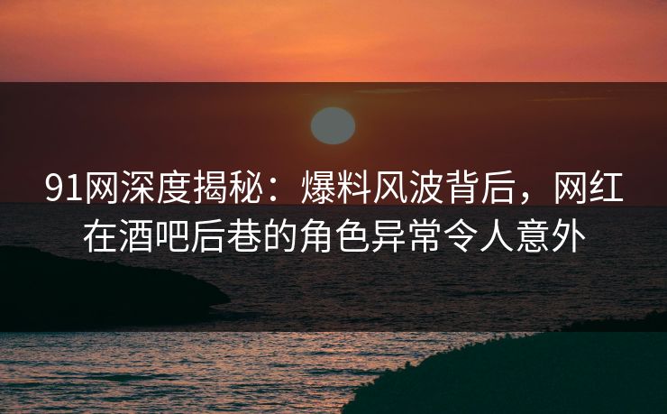 91网深度揭秘：爆料风波背后，网红在酒吧后巷的角色异常令人意外
