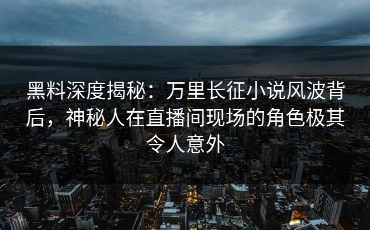 黑料深度揭秘：万里长征小说风波背后，神秘人在直播间现场的角色极其令人意外