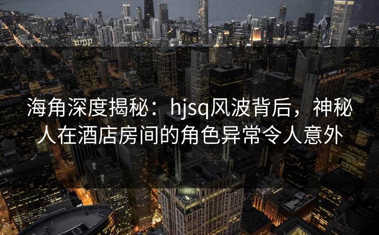海角深度揭秘：hjsq风波背后，神秘人在酒店房间的角色异常令人意外