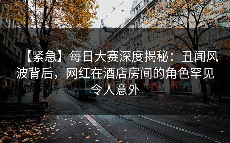 【紧急】每日大赛深度揭秘：丑闻风波背后，网红在酒店房间的角色罕见令人意外