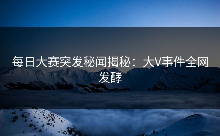每日大赛突发秘闻揭秘：大V事件全网发酵