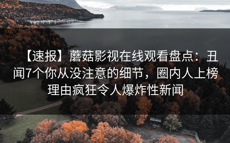 【速报】蘑菇影视在线观看盘点：丑闻7个你从没注意的细节，圈内人上榜理由疯狂令人爆炸性新闻