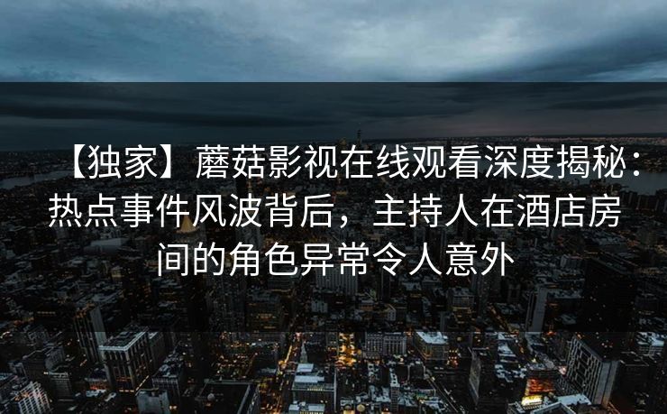 【独家】蘑菇影视在线观看深度揭秘：热点事件风波背后，主持人在酒店房间的角色异常令人意外
