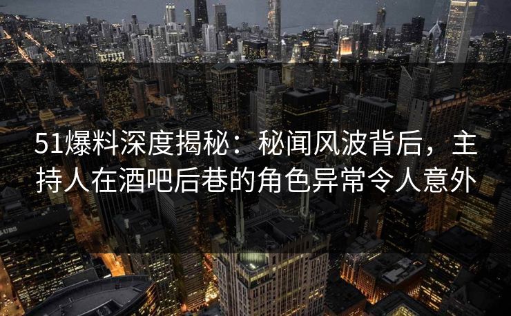 51爆料深度揭秘：秘闻风波背后，主持人在酒吧后巷的角色异常令人意外