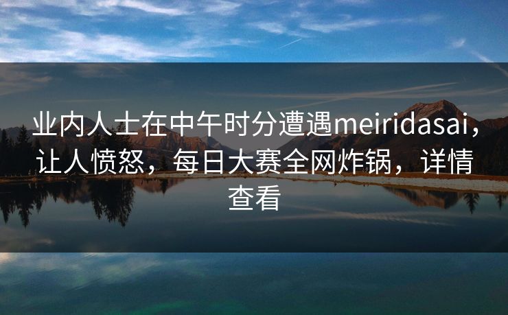 业内人士在中午时分遭遇meiridasai，让人愤怒，每日大赛全网炸锅，详情查看