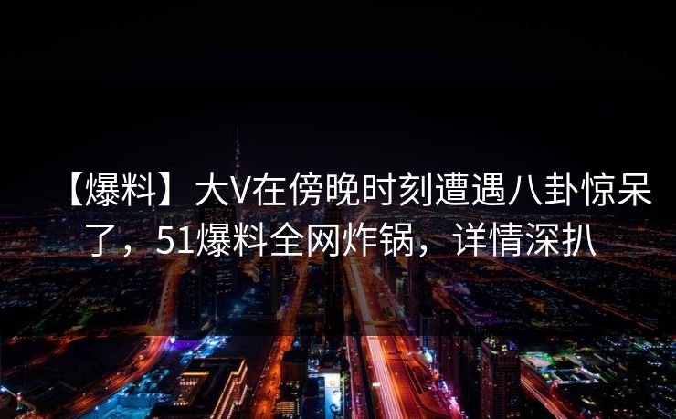 【爆料】大V在傍晚时刻遭遇八卦惊呆了，51爆料全网炸锅，详情深扒