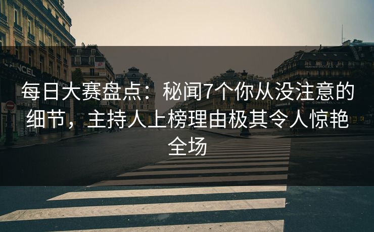 每日大赛盘点：秘闻7个你从没注意的细节，主持人上榜理由极其令人惊艳全场