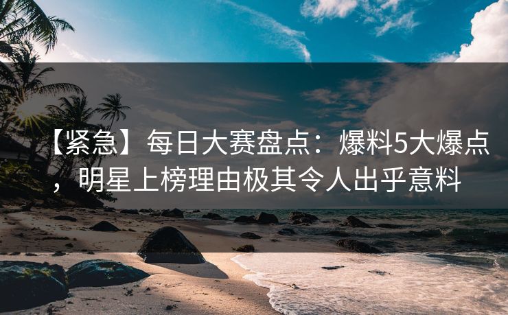 【紧急】每日大赛盘点：爆料5大爆点，明星上榜理由极其令人出乎意料