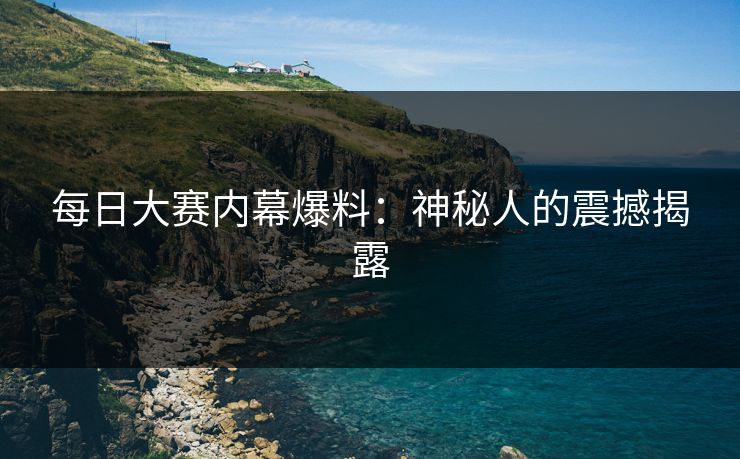每日大赛内幕爆料：神秘人的震撼揭露