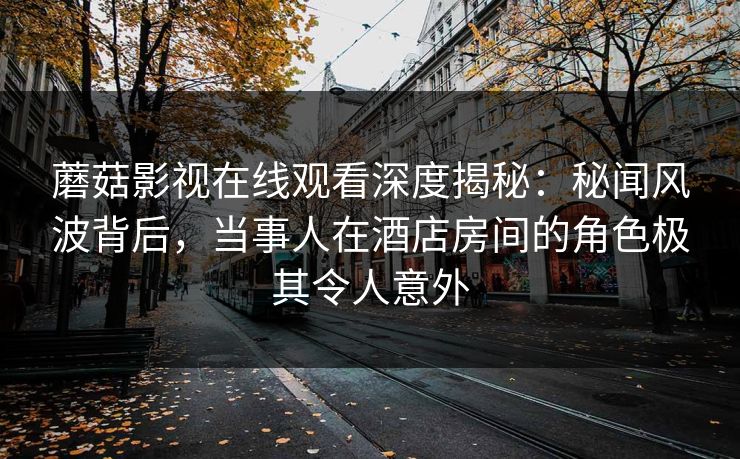蘑菇影视在线观看深度揭秘：秘闻风波背后，当事人在酒店房间的角色极其令人意外