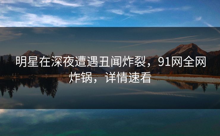 明星在深夜遭遇丑闻炸裂，91网全网炸锅，详情速看