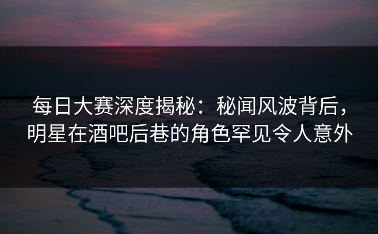 每日大赛深度揭秘：秘闻风波背后，明星在酒吧后巷的角色罕见令人意外