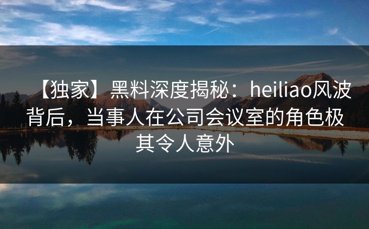 【独家】黑料深度揭秘:heiliao风波背后,当事人在公司会议室的角色极其令人意外 【独家】黑料深度揭秘:heiliao风波背后,当事人在公司会议室的角色极其令人意外