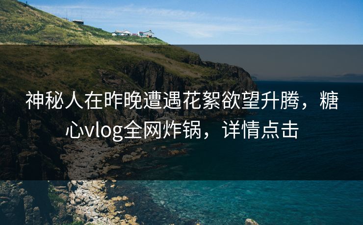 神秘人在昨晚遭遇花絮欲望升腾，糖心vlog全网炸锅，详情点击