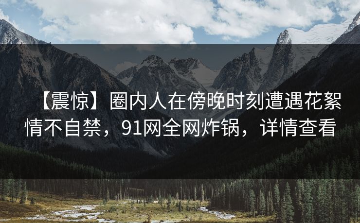 【震惊】圈内人在傍晚时刻遭遇花絮情不自禁，91网全网炸锅，详情查看
