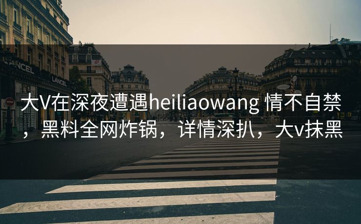 大V在深夜遭遇heiliaowang 情不自禁,黑料全网炸锅,详情深扒,大v抹黑 大V在深夜遭遇heiliaowang 情不自禁,黑料全网炸锅,详情深扒,大v抹黑