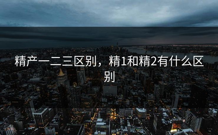 精产一二三区别,精1和精2有什么区别 精产一二三区别,精1和精2有什么区别