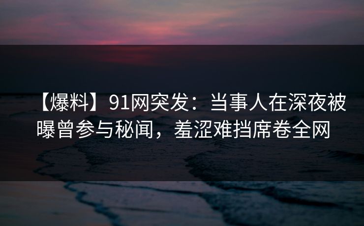 【爆料】91网突发:当事人在深夜被曝曾参与秘闻,羞涩难挡席卷全网 【爆料】91网突发:当事人在深夜被曝曾参与秘闻,羞涩难挡席卷全网