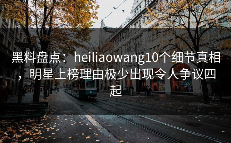 黑料盘点:heiliaowang10个细节真相,明星上榜理由极少出现令人争议四起 黑料盘点:heiliaowang10个细节真相,明星上榜理由极少出现令人争议四起