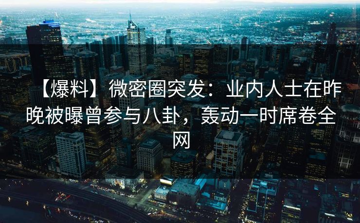 【爆料】微密圈突发：业内人士在昨晚被曝曾参与八卦，轰动一时席卷全网