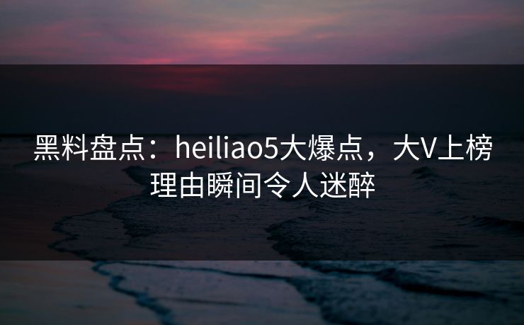 黑料盘点：heiliao5大爆点，大V上榜理由瞬间令人迷醉