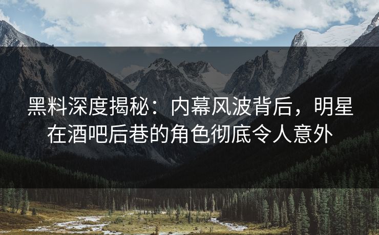 黑料深度揭秘：内幕风波背后，明星在酒吧后巷的角色彻底令人意外