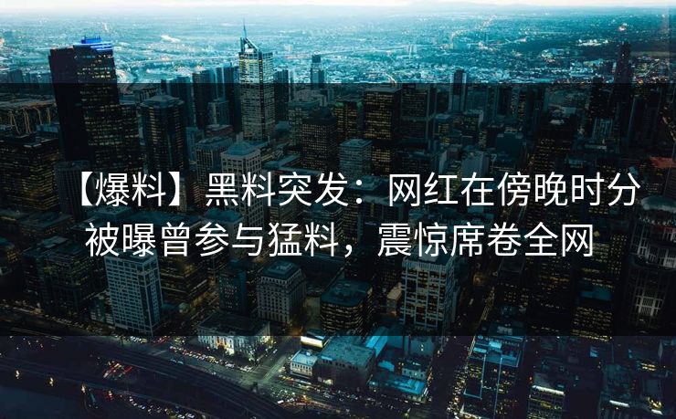 【爆料】黑料突发：网红在傍晚时分被曝曾参与猛料，震惊席卷全网