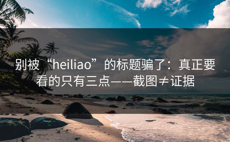 别被“heiliao”的标题骗了：真正要看的只有三点——截图≠证据