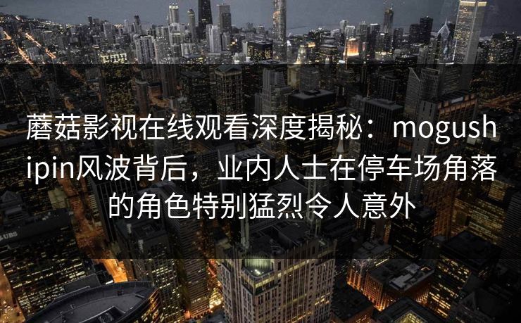 蘑菇影视在线观看深度揭秘:mogushipin风波背后,业内人士在停车场角落的角色特别猛烈令人意外 蘑菇影视在线观看深度揭秘:mogushipin风波背后,业内人士在停车场角落的角色特别猛烈令人意外