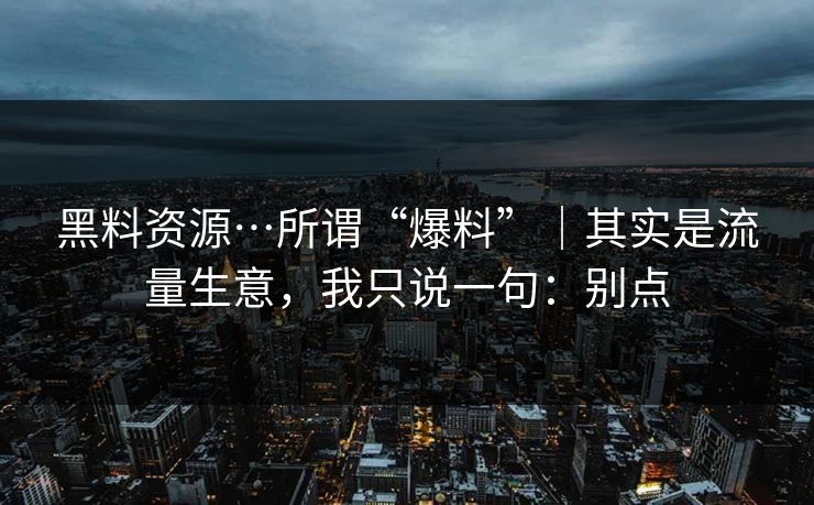 黑料资源…所谓“爆料”｜其实是流量生意，我只说一句：别点