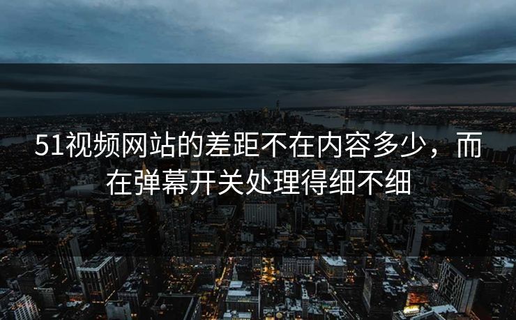 51视频网站的差距不在内容多少，而在弹幕开关处理得细不细