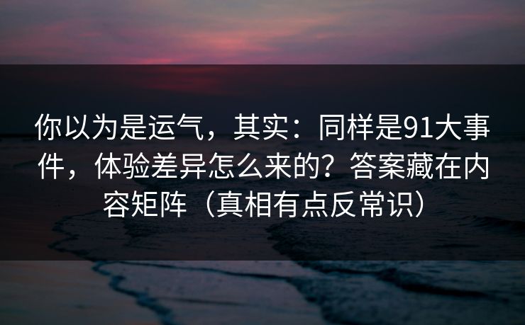 你以为是运气,其实:同样是91大事件,体验差异怎么来的?答案藏在内容矩阵(真相有点反常识) 你以为是运气,其实:同样是91大事件,体验差异怎么来的?答案藏在内容矩阵(真相有点反常识)