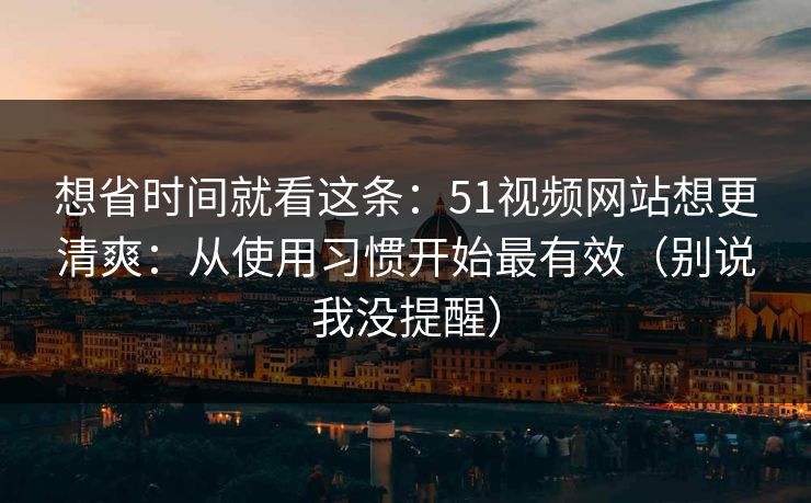 想省时间就看这条：51视频网站想更清爽：从使用习惯开始最有效（别说我没提醒）