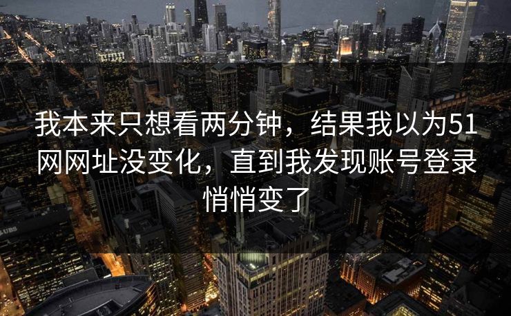 我本来只想看两分钟,结果我以为51网网址没变化,直到我发现账号登录悄悄变了 我本来只想看两分钟,结果我以为51网网址没变化,直到我发现账号登录悄悄变了