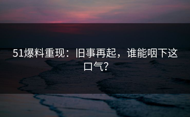 51爆料重现:旧事再起,谁能咽下这口气? 51爆料重现:旧事再起,谁能咽下这口气?